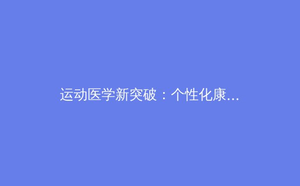 运动医学新突破：个性化康复方案如何重塑运动员职业生涯 - 4