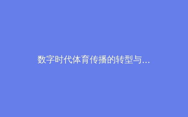 数字时代体育传播的转型与挑战：从社交媒体到虚拟现实的全面革新 - 4