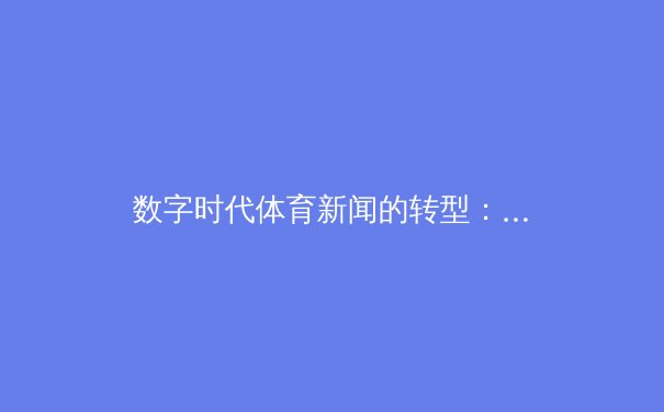 数字时代体育新闻的转型：从传统报道到沉浸式体验的深度剖析 - 4