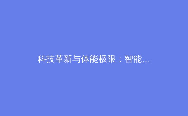 科技革新与体能极限：智能训练系统如何重塑现代体育竞技格局 - 4