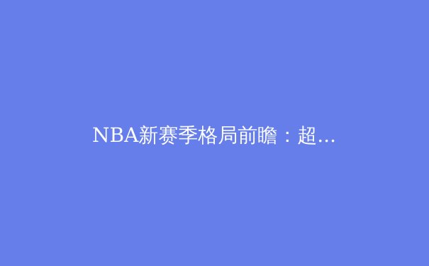 NBA新赛季格局前瞻：超级球队时代落幕，深度与韧性成夺冠新密码 - 2