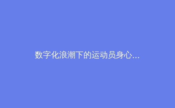 数字化浪潮下的运动员身心管理：科技赋能与伦理挑战 - 3