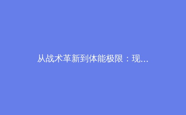 从战术革新到体能极限：现代足球高强度压迫的演化与未来趋势 - 2